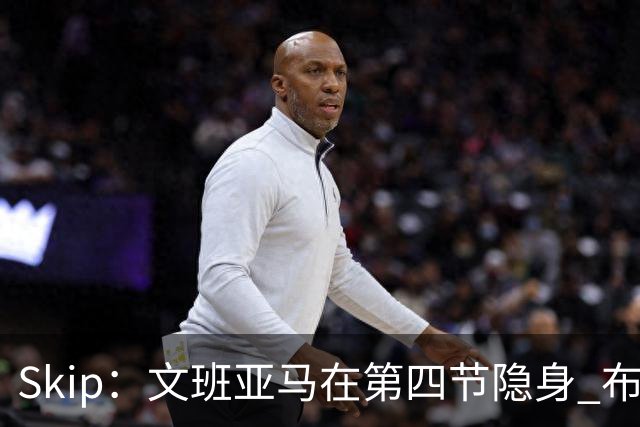Skip：文班亚马在第四节隐身 布伦森在末节彻底完爆了他
